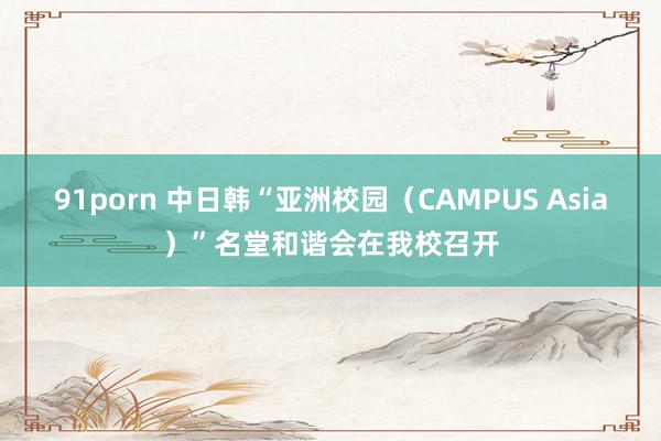 91porn 中日韩“亚洲校园(CAMPUS Asia)”名堂和谐会在我校召开