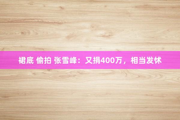 裙底 偷拍 张雪峰：又捐400万，相当发怵