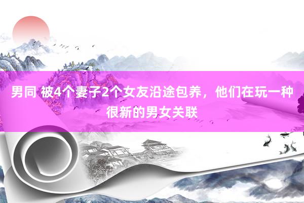 男同 被4个妻子2个女友沿途包养，他们在玩一种很新的男女关联