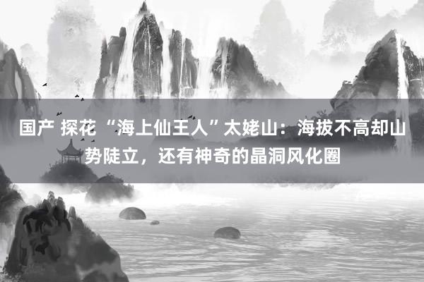 国产 探花 “海上仙王人”太姥山：海拔不高却山势陡立，还有神奇的晶洞风化圈
