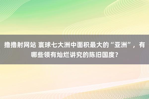撸撸射网站 寰球七大洲中面积最大的“亚洲”，有哪些领有灿烂讲究的陈旧国度？