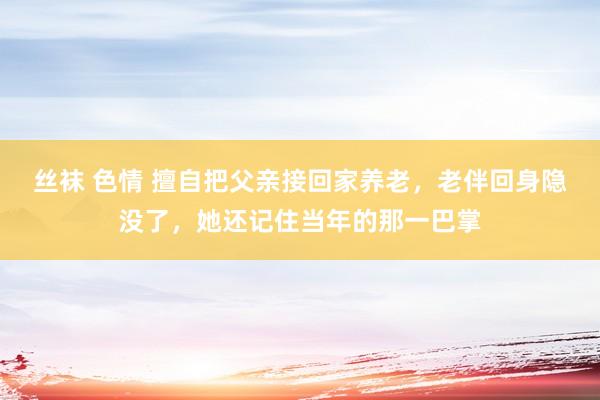 丝袜 色情 擅自把父亲接回家养老，老伴回身隐没了，她还记住当年的那一巴掌