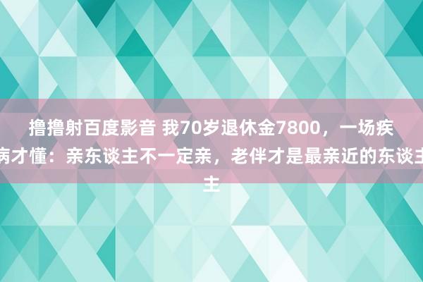 撸撸射百度影音 我70岁退休金7800，一场疾病才懂：亲东谈主不一定亲，老伴才是最亲近的东谈主