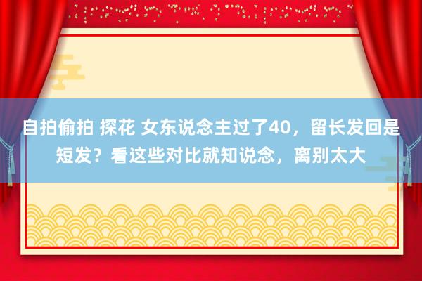 自拍偷拍 探花 女东说念主过了40，留长发回是短发？看这些对比就知说念，离别太大