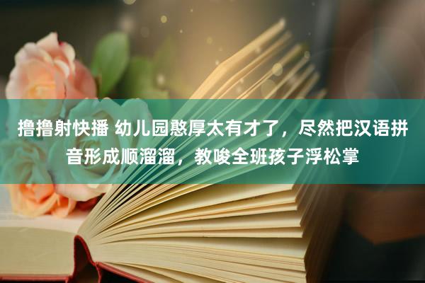 撸撸射快播 幼儿园憨厚太有才了，尽然把汉语拼音形成顺溜溜，教唆全班孩子浮松掌