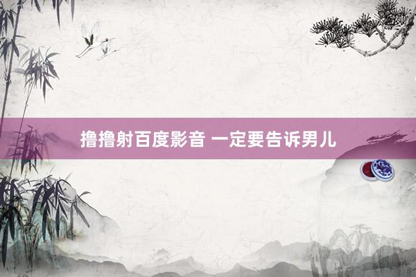 撸撸射百度影音 一定要告诉男儿