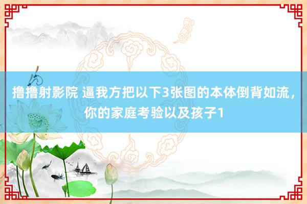 撸撸射影院 逼我方把以下3张图的本体倒背如流,你的家庭考验以及孩子1