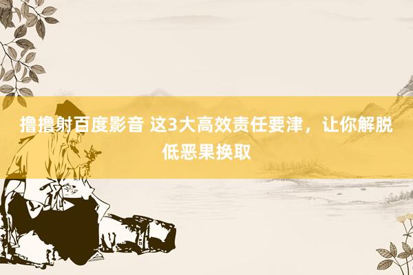 撸撸射百度影音 这3大高效责任要津，让你解脱低恶果换取