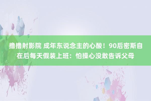 撸撸射影院 成年东说念主的心酸！90后密斯自在后每天假装上班：怕操心没敢告诉父母