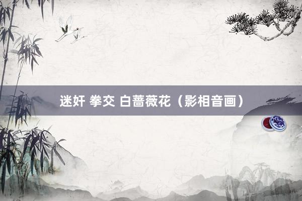迷奸 拳交 白蔷薇花（影相音画）