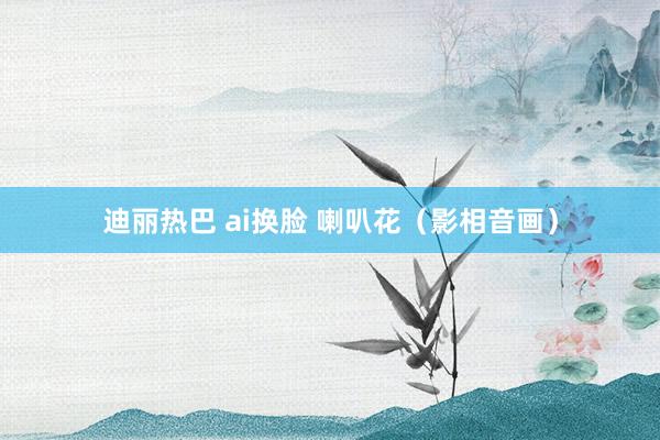 迪丽热巴 ai换脸 喇叭花（影相音画）
