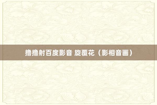 撸撸射百度影音 旋覆花（影相音画）