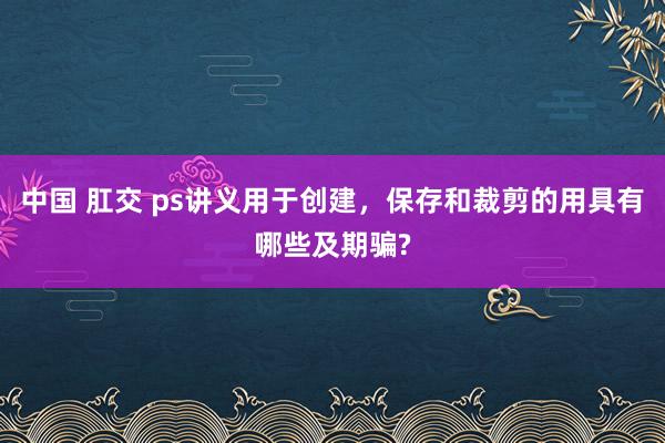 中国 肛交 ps讲义用于创建，保存和裁剪的用具有哪些及期骗?