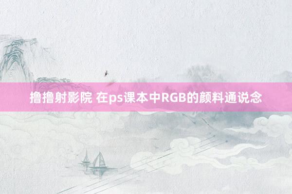 撸撸射影院 在ps课本中RGB的颜料通说念