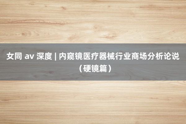 女同 av 深度 | 内窥镜医疗器械行业商场分析论说（硬镜篇）