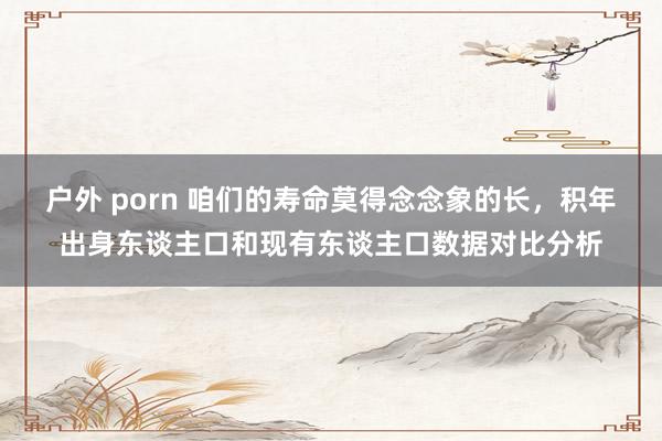 户外 porn 咱们的寿命莫得念念象的长，积年出身东谈主口和现有东谈主口数据对比分析