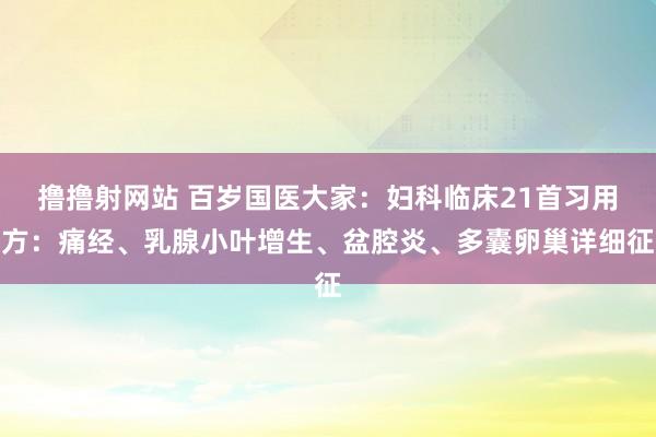 撸撸射网站 百岁国医大家：妇科临床21首习用方：痛经、乳腺小叶增生、盆腔炎、多囊卵巢详细征