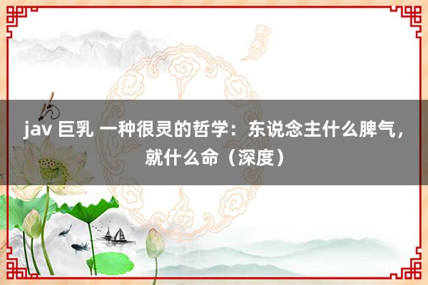 jav 巨乳 一种很灵的哲学：东说念主什么脾气，就什么命（深度）