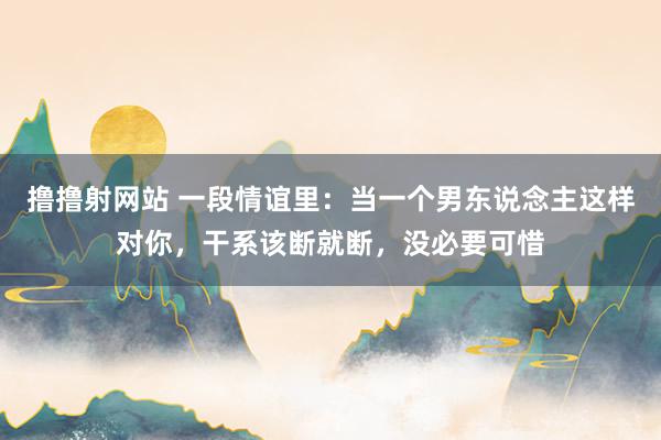 撸撸射网站 一段情谊里：当一个男东说念主这样对你，干系该断就断，没必要可惜