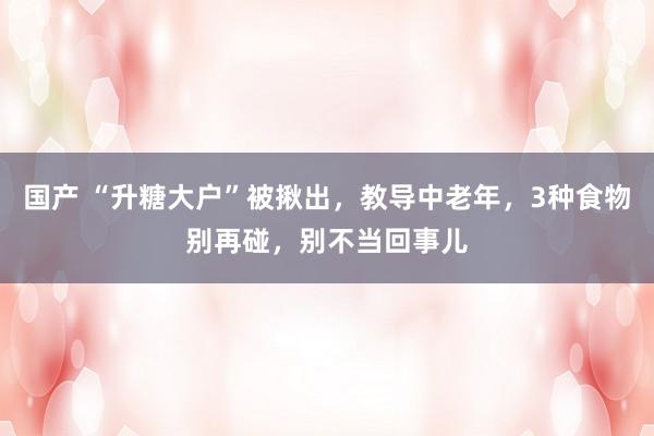 国产 “升糖大户”被揪出，教导中老年，3种食物别再碰，别不当回事儿