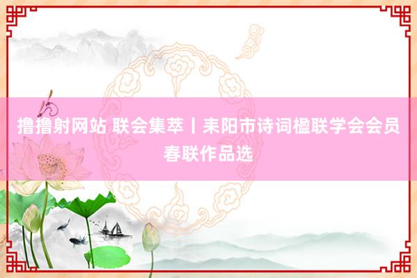 撸撸射网站 联会集萃丨耒阳市诗词楹联学会会员春联作品选