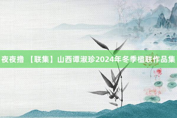 夜夜撸 【联集】山西谭淑珍2024年冬季楹联作品集