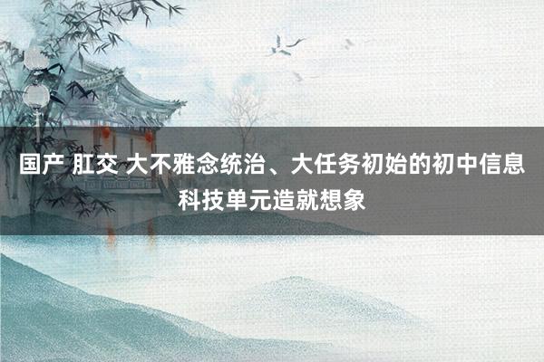 国产 肛交 大不雅念统治、大任务初始的初中信息科技单元造就想象