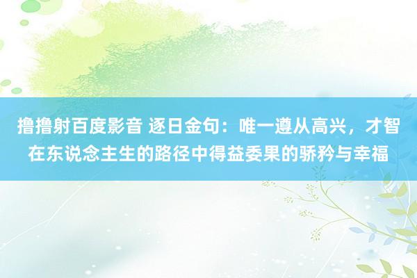 撸撸射百度影音 逐日金句:唯一遵从高兴,才智在东说念主生的路径中得益委果的骄矜与幸福