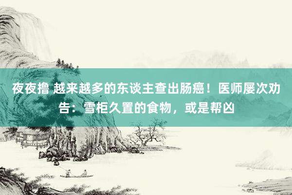 夜夜撸 越来越多的东谈主查出肠癌！医师屡次劝告：雪柜久置的食物，或是帮凶