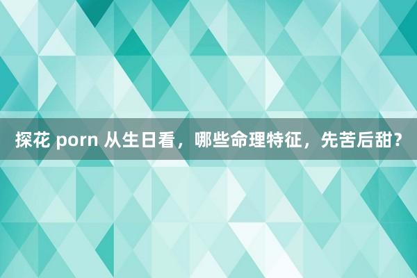 探花 porn 从生日看，哪些命理特征，先苦后甜？