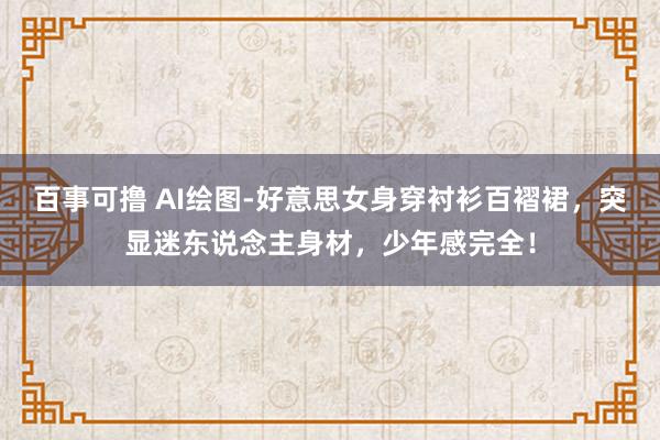 百事可撸 AI绘图-好意思女身穿衬衫百褶裙，突显迷东说念主身材，少年感完全！